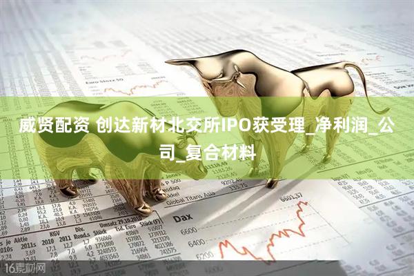 威贤配资 创达新材北交所IPO获受理_净利润_公司_复合材料