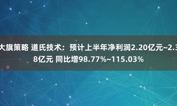 大旗策略 道氏技术：预计上半年净利润2.20亿元~2.38亿元 同比增98.77%~115.03%