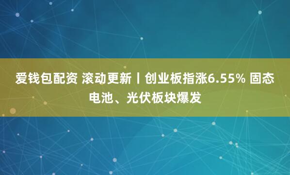 爱钱包配资 滚动更新丨创业板指涨6.55% 固态电池、光伏板块爆发